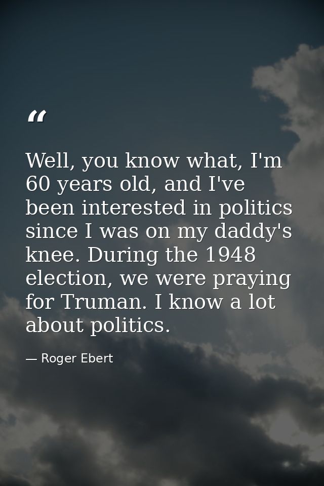 Well, you know what, I'm 60 years old, and I've been interested in politics since I was on my daddy's knee. During the 1 — Roger Ebert