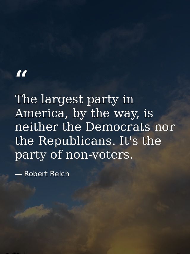 The largest party in America, by the way, is neither the Democrats nor the Republicans. It's the party of non-voters. — Robert Reich