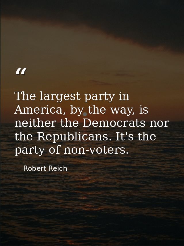 The largest party in America, by the way, is neither the Democrats nor the Republicans. It's the party of non-voters. — Robert Reich