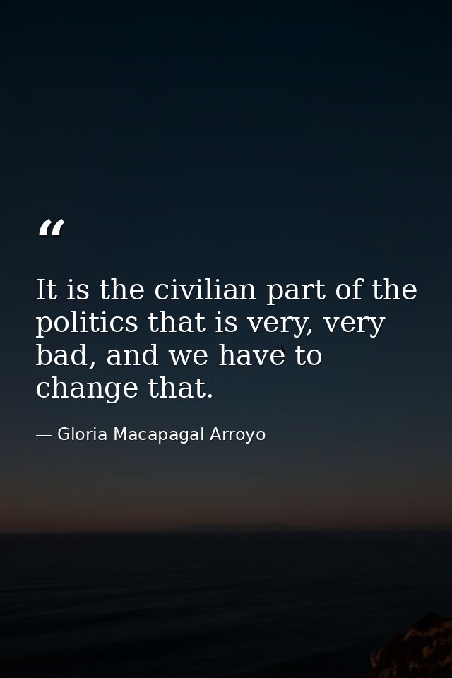 It is the civilian part of the politics that is very, very bad, and we have to change that. — Gloria Macapagal Arroyo