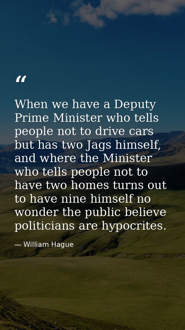 When we have a Deputy Prime Minister who tells people not to drive cars but has two Jags himself, and where the Minister — William Hague