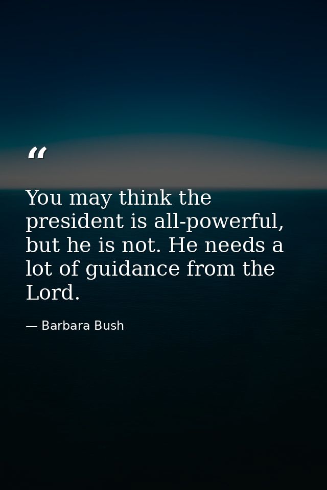 You may think the president is all-powerful, but he is not. He needs a lot of guidance from the Lord. — Barbara Bush