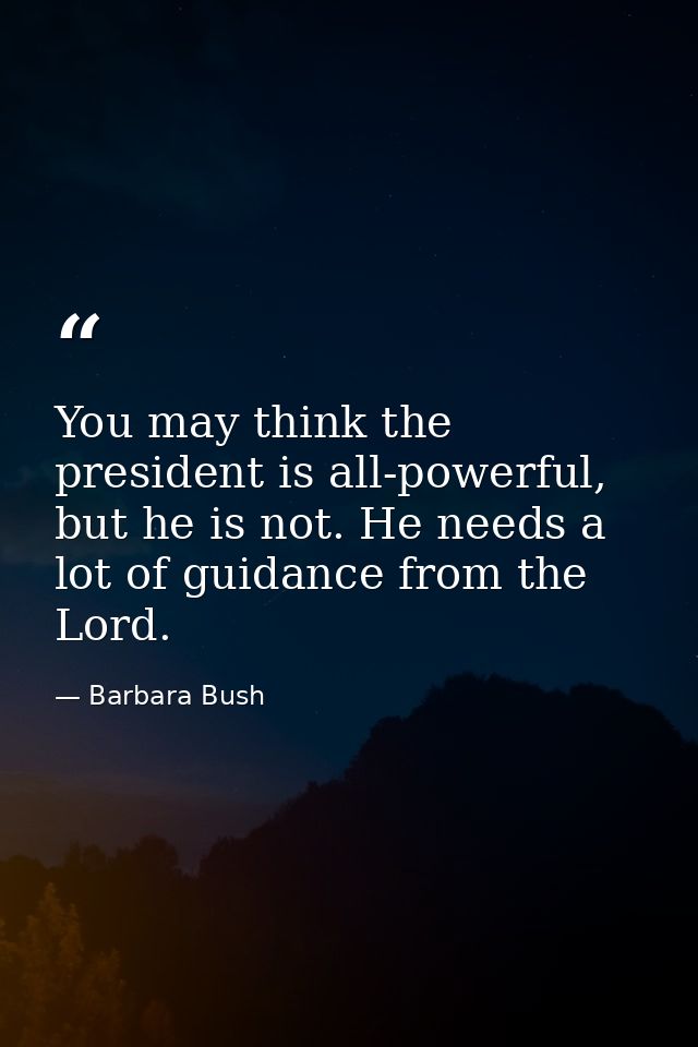 You may think the president is all-powerful, but he is not. He needs a lot of guidance from the Lord. — Barbara Bush