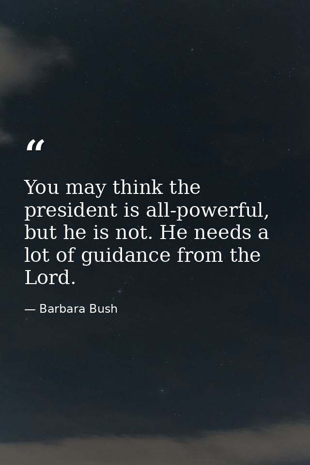 You may think the president is all-powerful, but he is not. He needs a lot of guidance from the Lord. — Barbara Bush