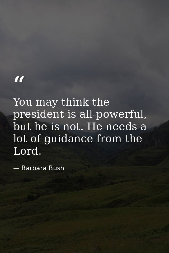 You may think the president is all-powerful, but he is not. He needs a lot of guidance from the Lord. — Barbara Bush