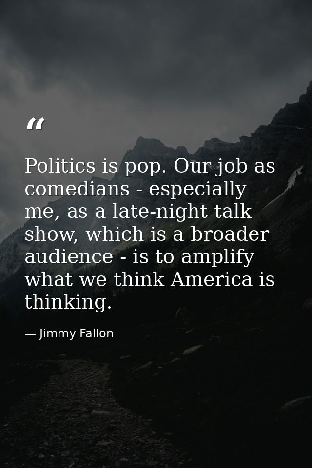 Politics is pop. Our job as comedians - especially me, as a late-night talk show, which is a broader audience - is to am — Jimmy Fallon