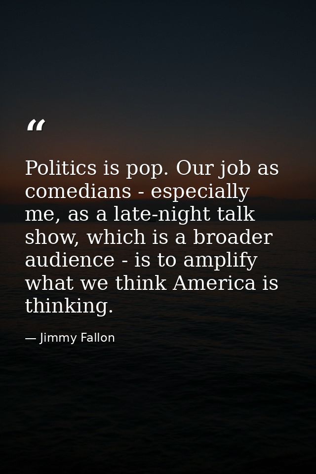 Politics is pop. Our job as comedians - especially me, as a late-night talk show, which is a broader audience - is to am — Jimmy Fallon