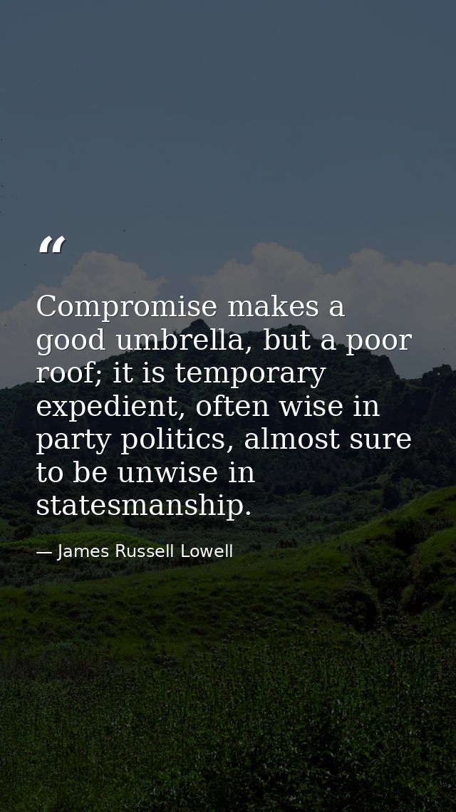 Compromise makes a good umbrella, but a poor roof; it is temporary expedient, often wise in party politics, almost sure  — James Russell Lowell