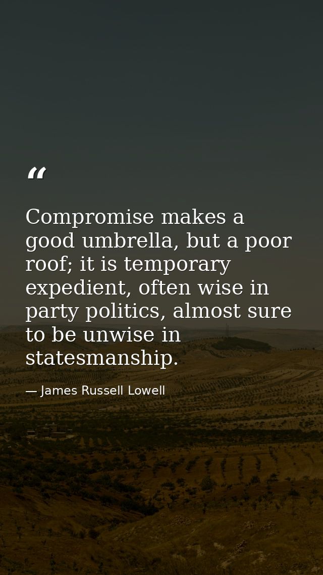 Compromise makes a good umbrella, but a poor roof; it is temporary expedient, often wise in party politics, almost sure  — James Russell Lowell