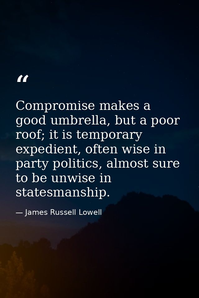 Compromise makes a good umbrella, but a poor roof; it is temporary expedient, often wise in party politics, almost sure  — James Russell Lowell