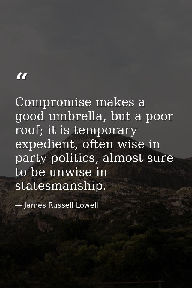 Compromise makes a good umbrella, but a poor roof; it is temporary expedient, often wise in party politics, almost sure  — James Russell Lowell