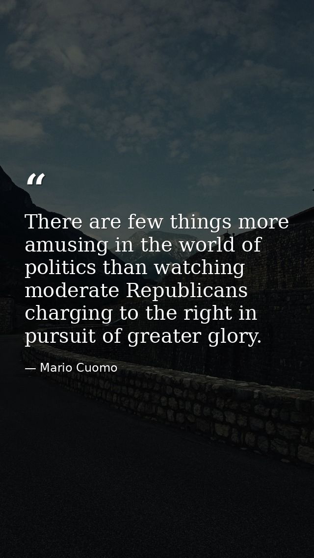 There are few things more amusing in the world of politics than watching moderate Republicans charging to the right in p — Mario Cuomo