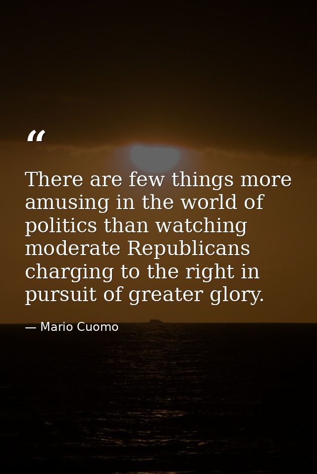There are few things more amusing in the world of politics than watching moderate Republicans charging to the right in p — Mario Cuomo