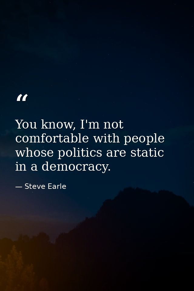 You know, I'm not comfortable with people whose politics are static in a democracy. — Steve Earle