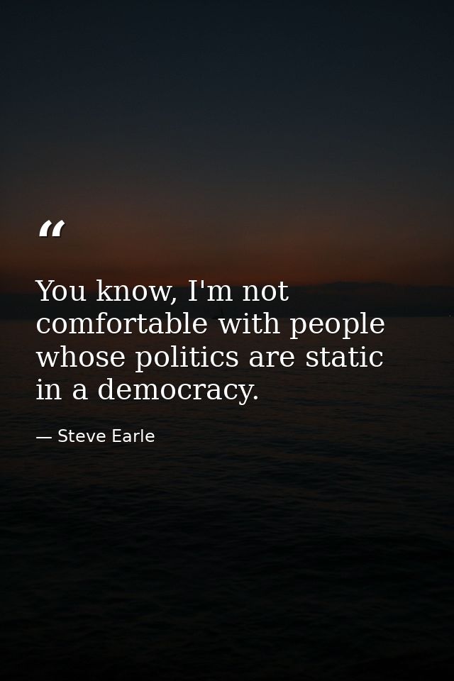 You know, I'm not comfortable with people whose politics are static in a democracy. — Steve Earle