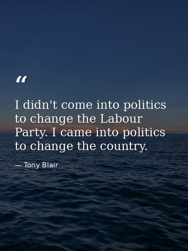 I didn't come into politics to change the Labour Party. I came into politics to change the country. — Tony Blair