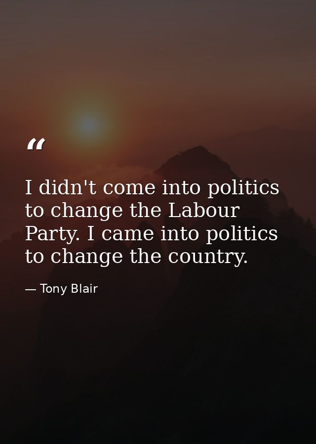 I didn't come into politics to change the Labour Party. I came into politics to change the country. — Tony Blair
