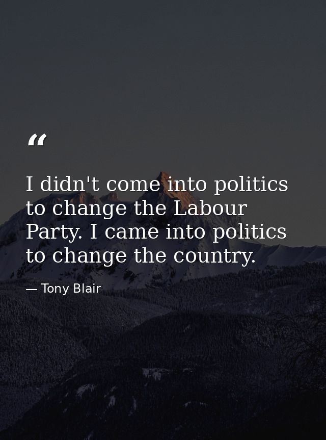 I didn't come into politics to change the Labour Party. I came into politics to change the country. — Tony Blair