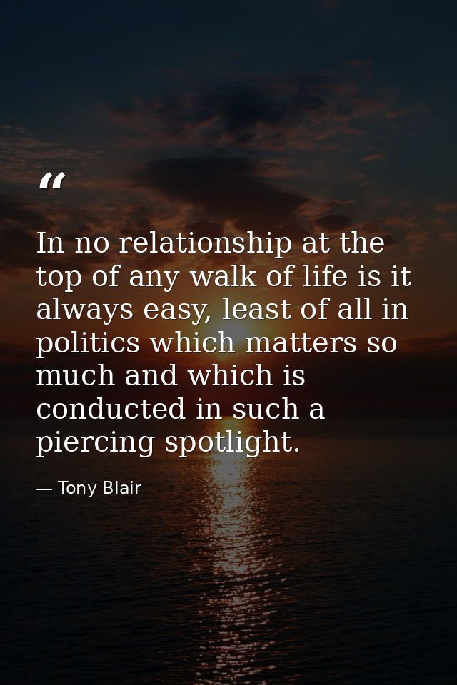 In no relationship at the top of any walk of life is it always easy, least of all in politics which matters so much and  — Tony Blair
