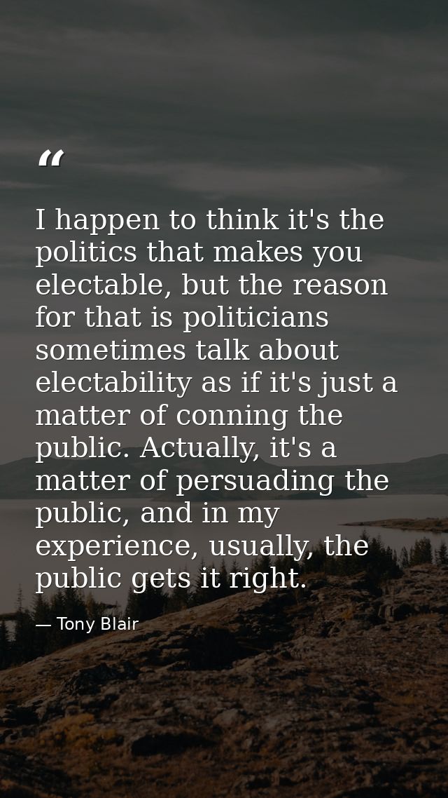 I happen to think it's the politics that makes you electable, but the reason for that is politicians sometimes talk abou — Tony Blair