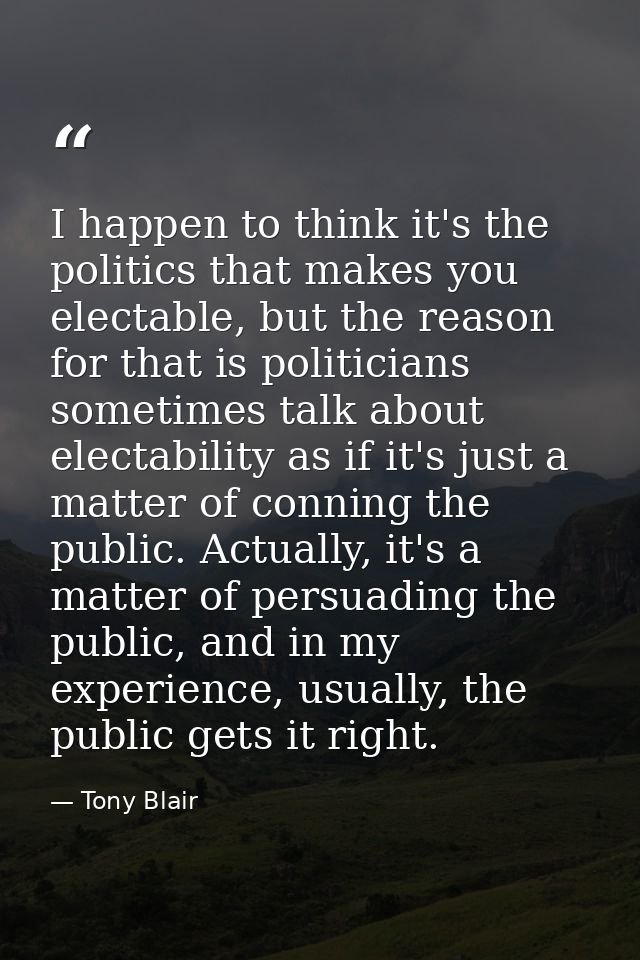 I happen to think it's the politics that makes you electable, but the reason for that is politicians sometimes talk abou — Tony Blair