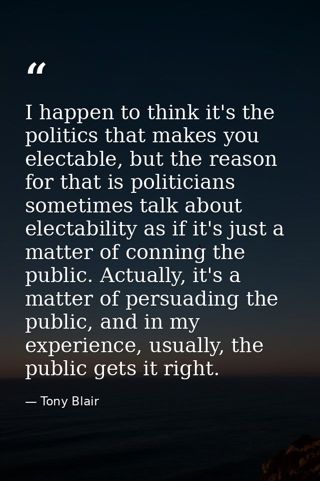 I happen to think it's the politics that makes you electable, but the reason for that is politicians sometimes talk abou — Tony Blair