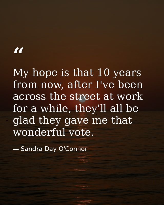 My hope is that 10 years from now, after I've been across the street at work for a while, they'll all be glad they gave  — Sandra Day O'Connor