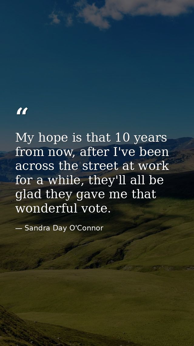 My hope is that 10 years from now, after I've been across the street at work for a while, they'll all be glad they gave  — Sandra Day O'Connor