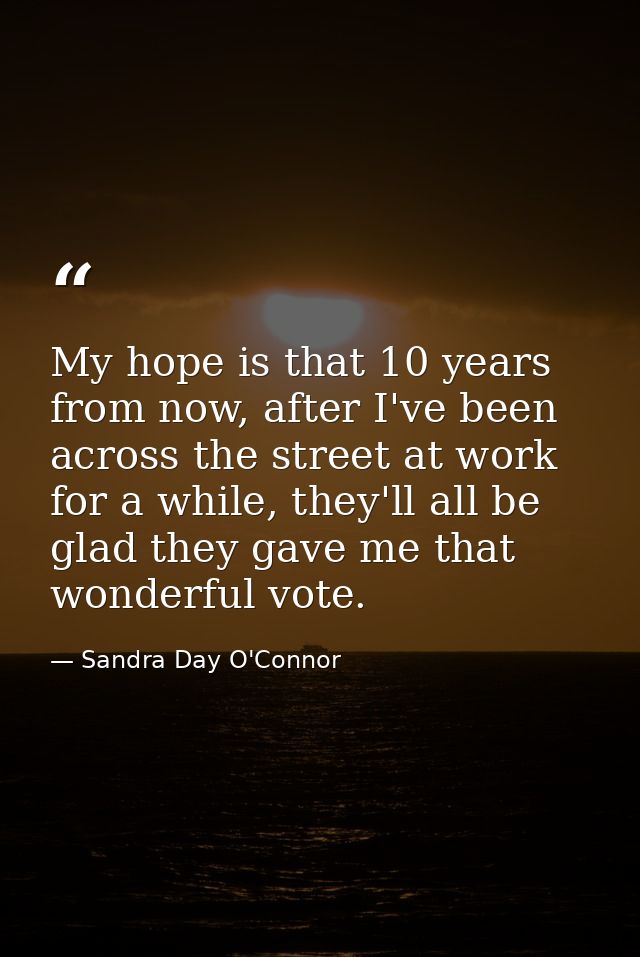 My hope is that 10 years from now, after I've been across the street at work for a while, they'll all be glad they gave  — Sandra Day O'Connor