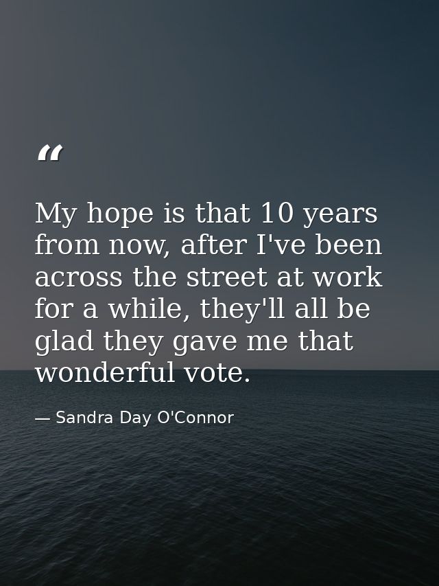 My hope is that 10 years from now, after I've been across the street at work for a while, they'll all be glad they gave  — Sandra Day O'Connor
