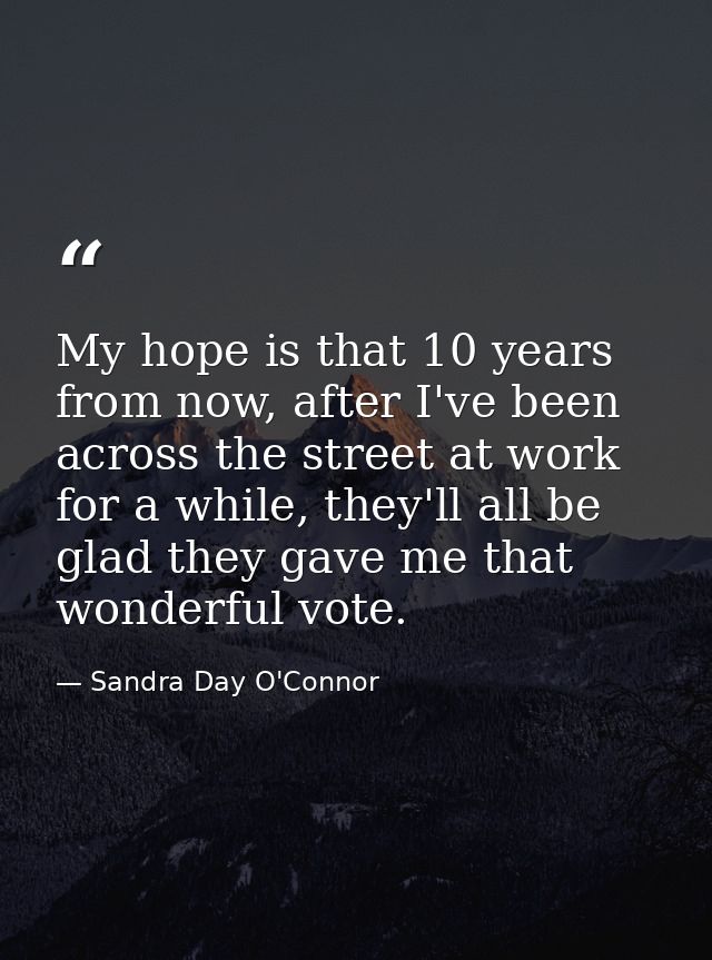 My hope is that 10 years from now, after I've been across the street at work for a while, they'll all be glad they gave  — Sandra Day O'Connor