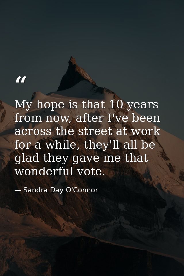 My hope is that 10 years from now, after I've been across the street at work for a while, they'll all be glad they gave  — Sandra Day O'Connor
