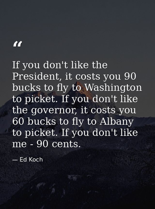 If you don't like the President, it costs you 90 bucks to fly to Washington to picket. If you don't like the governor, i — Ed Koch