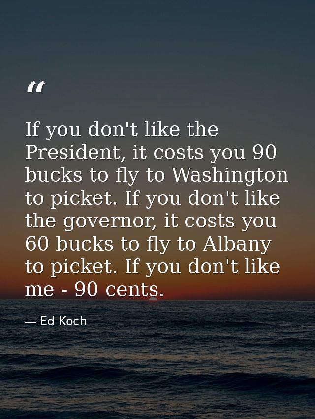 If you don't like the President, it costs you 90 bucks to fly to Washington to picket. If you don't like the governor, i — Ed Koch