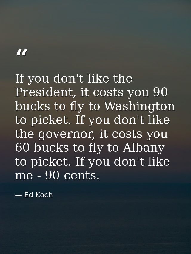If you don't like the President, it costs you 90 bucks to fly to Washington to picket. If you don't like the governor, i — Ed Koch