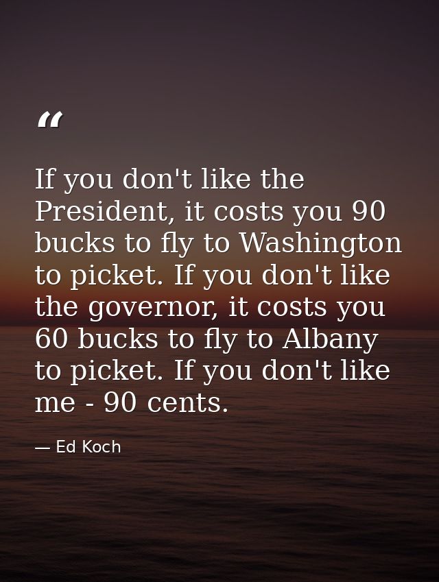 If you don't like the President, it costs you 90 bucks to fly to Washington to picket. If you don't like the governor, i — Ed Koch