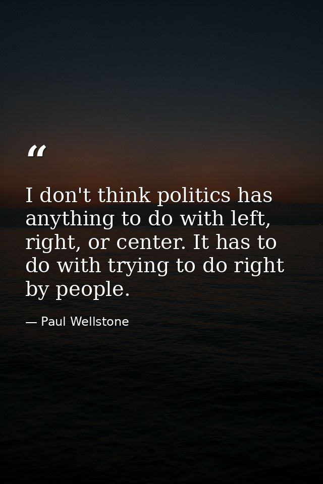 I don't think politics has anything to do with left, right, or center. It has to do with trying to do right by people. — Paul Wellstone
