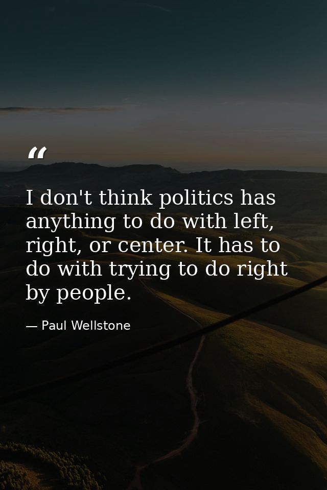 I don't think politics has anything to do with left, right, or center. It has to do with trying to do right by people. — Paul Wellstone