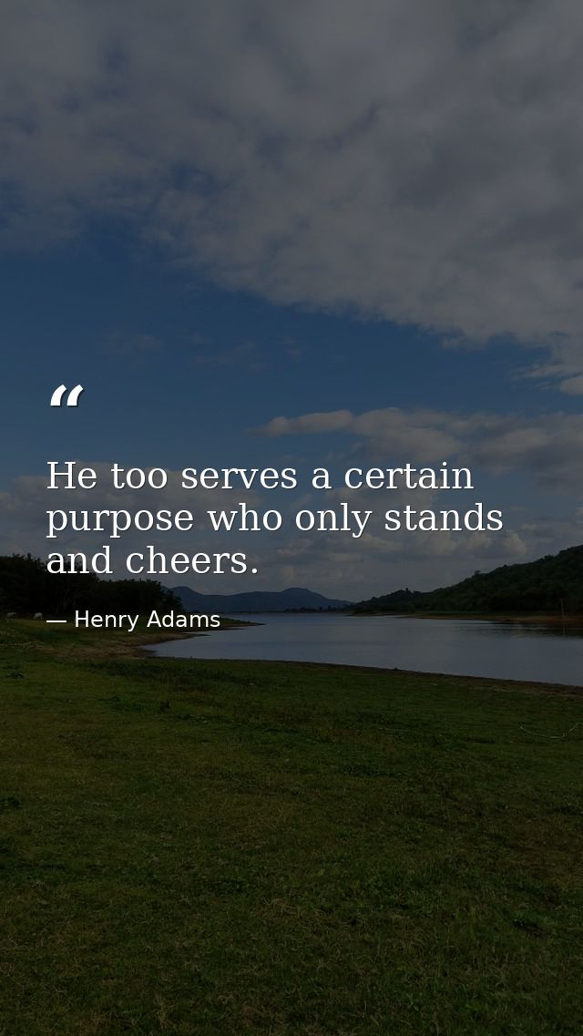 He too serves a certain purpose who only stands and cheers. — Henry Adams