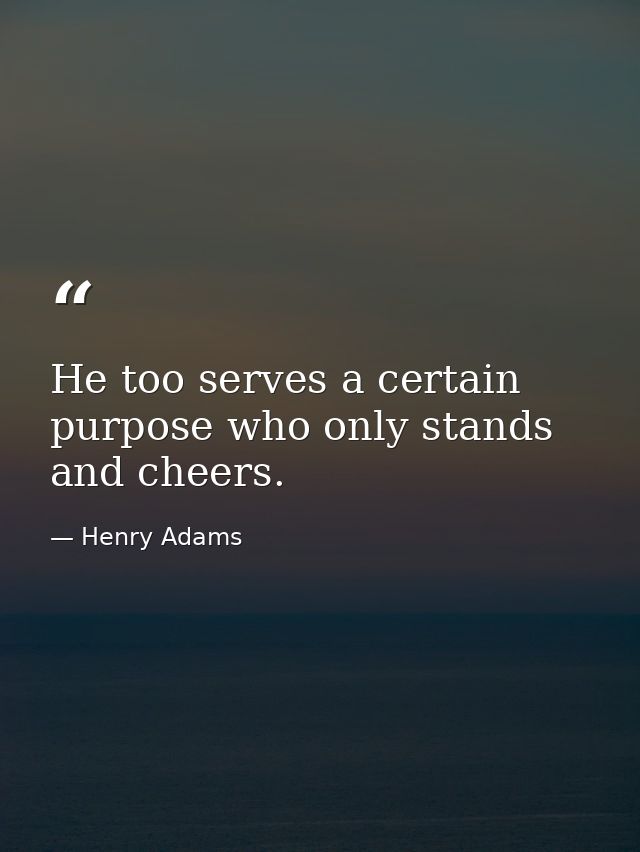 He too serves a certain purpose who only stands and cheers. — Henry Adams