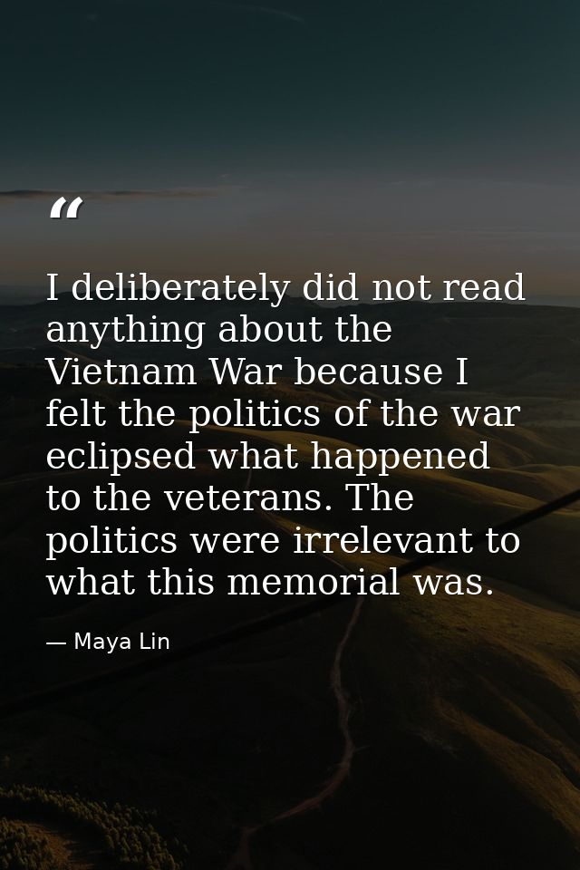 I deliberately did not read anything about the Vietnam War because I felt the politics of the war eclipsed what happened — Maya Lin