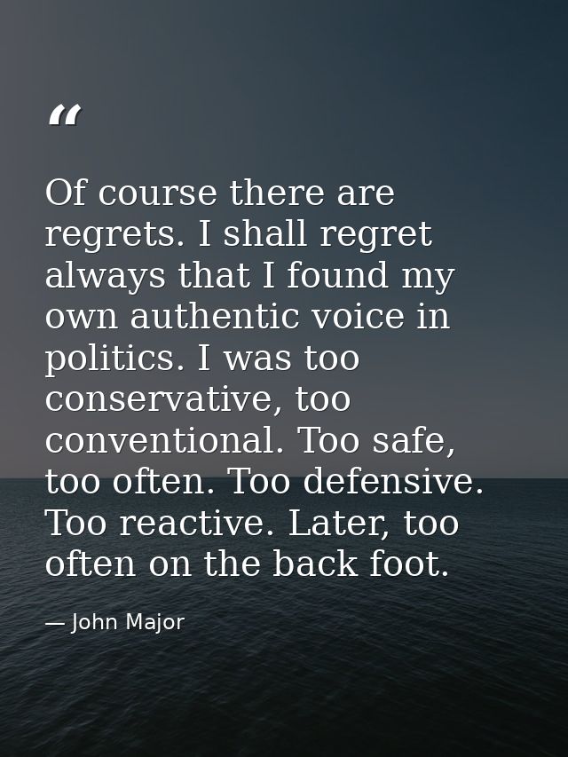 Of course there are regrets. I shall regret always that I found my own authentic voice in politics. I was too conservati — John Major