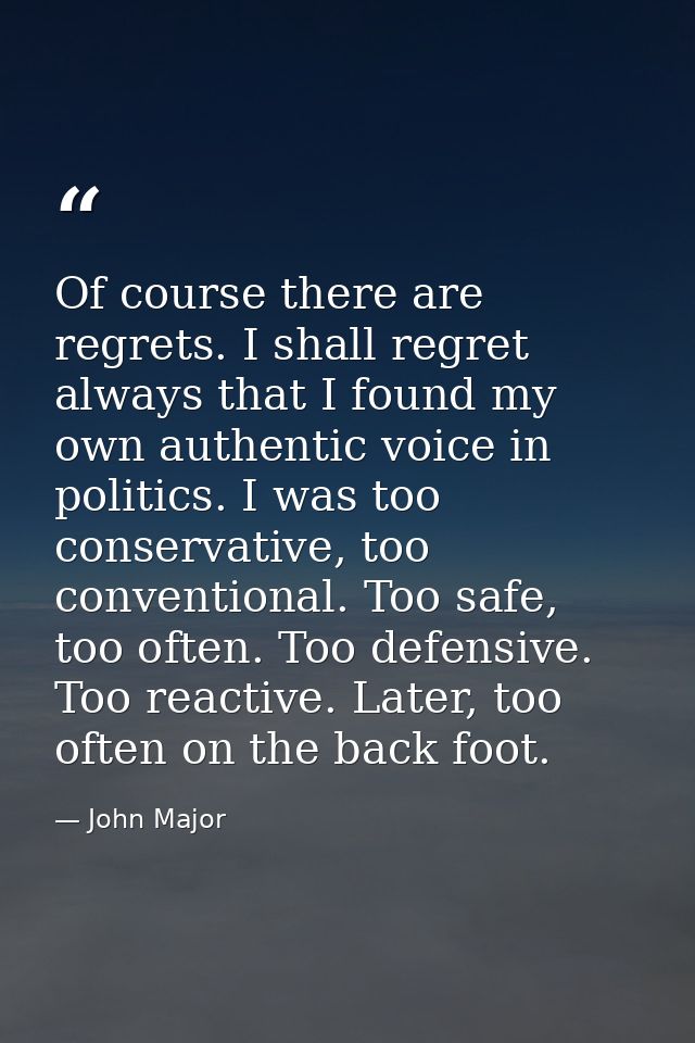 Of course there are regrets. I shall regret always that I found my own authentic voice in politics. I was too conservati — John Major