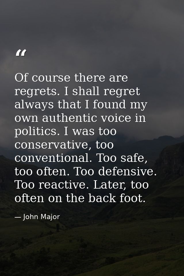 Of course there are regrets. I shall regret always that I found my own authentic voice in politics. I was too conservati — John Major