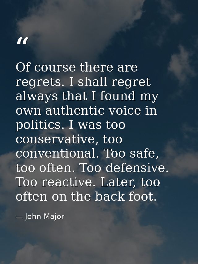Of course there are regrets. I shall regret always that I found my own authentic voice in politics. I was too conservati — John Major
