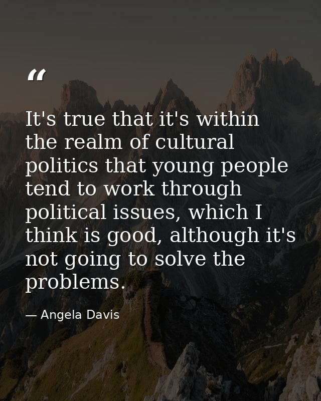 It's true that it's within the realm of cultural politics that young people tend to work through political issues, which — Angela Davis