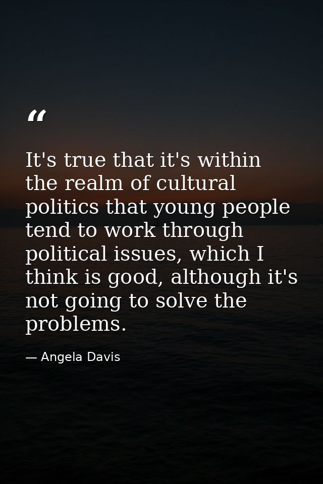 It's true that it's within the realm of cultural politics that young people tend to work through political issues, which — Angela Davis