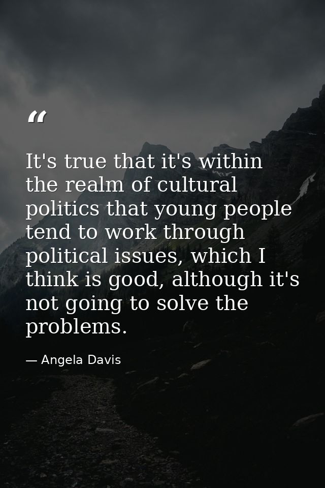 It's true that it's within the realm of cultural politics that young people tend to work through political issues, which — Angela Davis