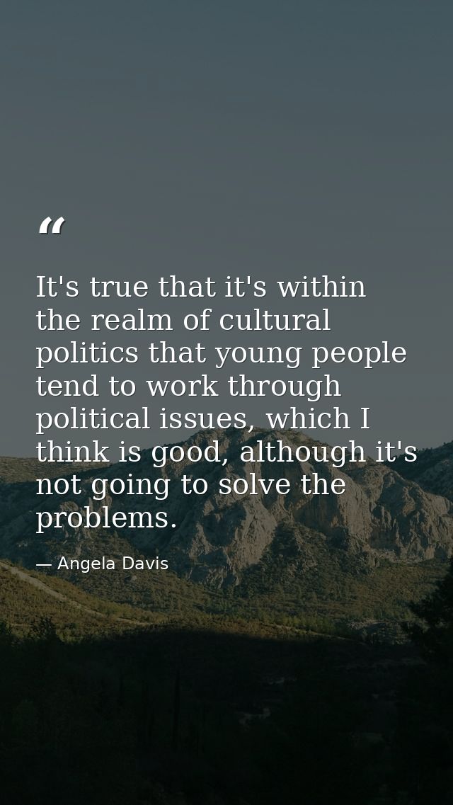 It's true that it's within the realm of cultural politics that young people tend to work through political issues, which — Angela Davis