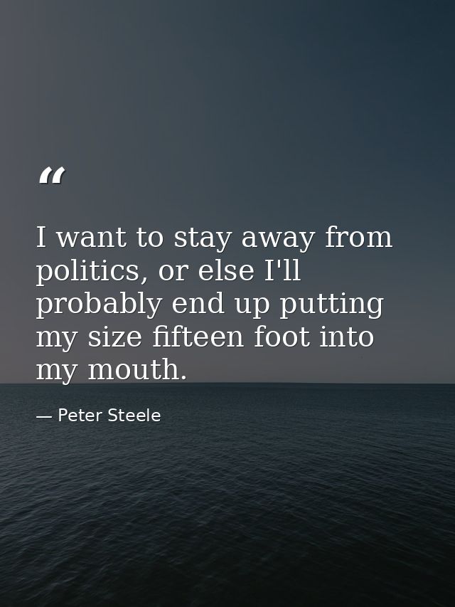 I want to stay away from politics, or else I'll probably end up putting my size fifteen foot into my mouth. — Peter Steele